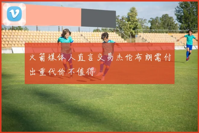 火箭媒体人直言交易杰伦布朗需付出重代价不值得