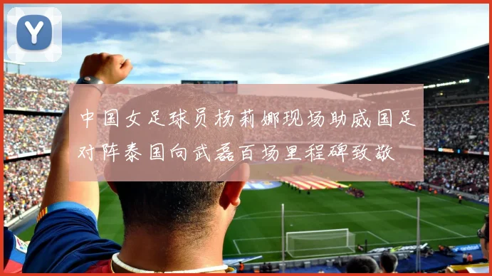 中国女足球员杨莉娜现场助威国足对阵泰国向武磊百场里程碑致敬