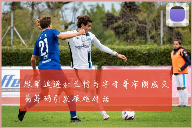 绿军追逐杜兰特与字母哥布朗成交易筹码引发艰难对话