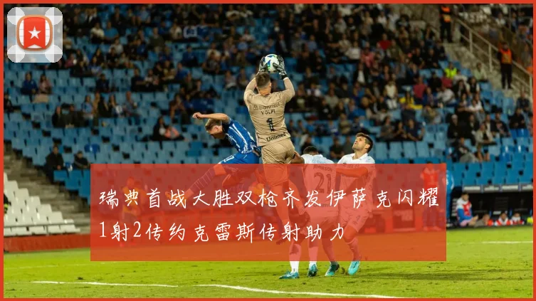 瑞典首战大胜双枪齐发伊萨克闪耀1射2传约克雷斯传射助力