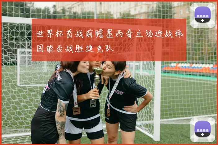 世界杯首战前瞻墨西哥主场迎战韩国能否战胜捷克队