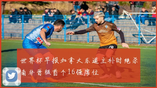世界杯早报加拿大东道主补时绝杀南非晋级首个16强席位