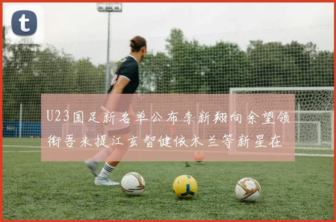 U23国足新名单公布李新翔向余望领衔吾米提江玄智健依木兰等新星在列