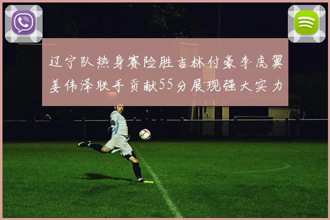 辽宁队热身赛险胜吉林付豪李虎翼姜伟泽联手贡献55分展现强大实力