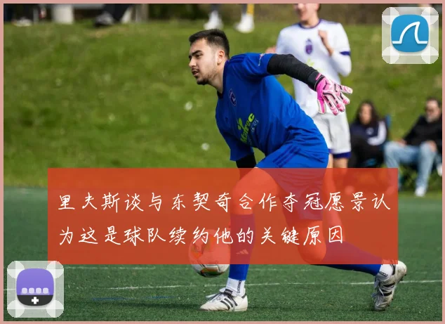 里夫斯谈与东契奇合作夺冠愿景认为这是球队续约他的关键原因