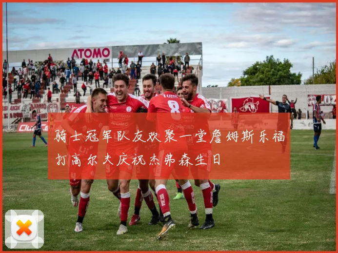 骑士冠军队友欢聚一堂詹姆斯乐福打高尔夫庆祝杰弗森生日