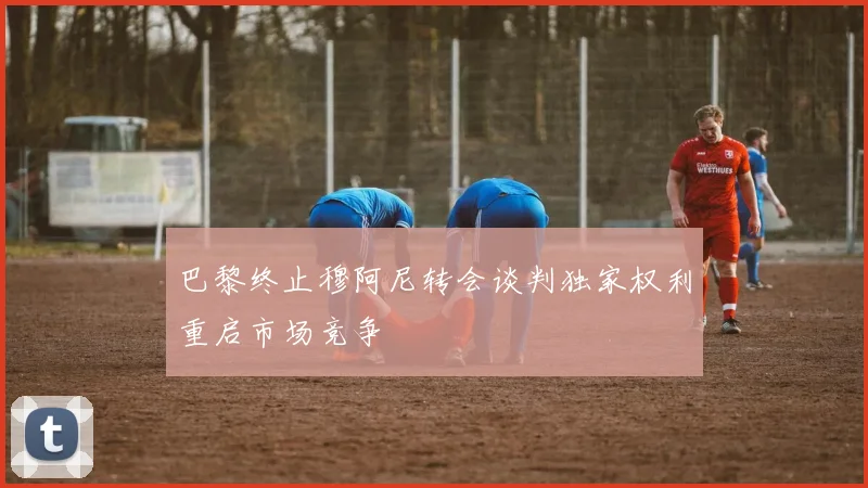 巴黎终止穆阿尼转会谈判独家权利重启市场竞争