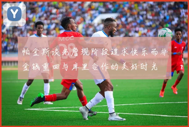 帕金斯谈老詹现阶段追求快乐而非金钱重回与库里合作的美好时光