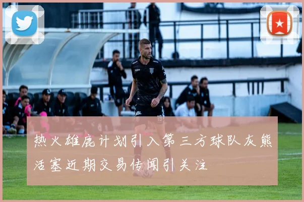 热火雄鹿计划引入第三方球队灰熊活塞近期交易传闻引关注